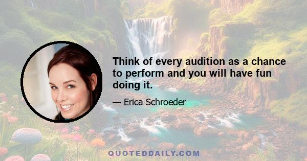 Think of every audition as a chance to perform and you will have fun doing it.