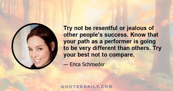 Try not be resentful or jealous of other people's success. Know that your path as a performer is going to be very different than others. Try your best not to compare.