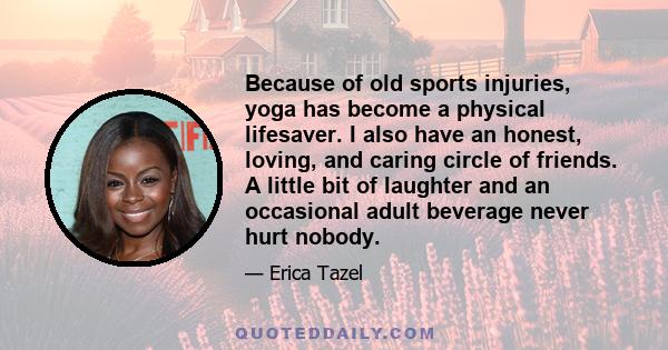 Because of old sports injuries, yoga has become a physical lifesaver. I also have an honest, loving, and caring circle of friends. A little bit of laughter and an occasional adult beverage never hurt nobody.