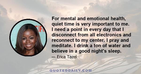 For mental and emotional health, quiet time is very important to me. I need a point in every day that I disconnect from all electronics and reconnect to my center. I pray and meditate. I drink a ton of water and believe 