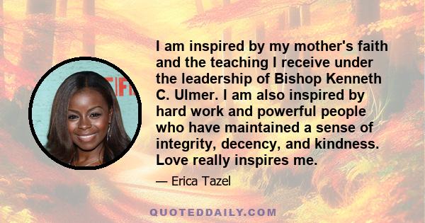 I am inspired by my mother's faith and the teaching I receive under the leadership of Bishop Kenneth C. Ulmer. I am also inspired by hard work and powerful people who have maintained a sense of integrity, decency, and