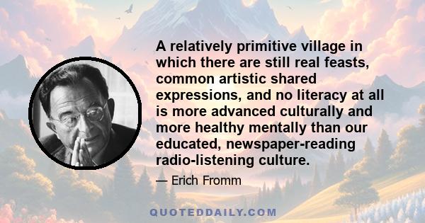 A relatively primitive village in which there are still real feasts, common artistic shared expressions, and no literacy at all is more advanced culturally and more healthy mentally than our educated, newspaper-reading