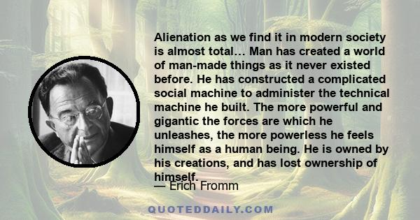 Alienation as we find it in modern society is almost total… Man has created a world of man-made things as it never existed before. He has constructed a complicated social machine to administer the technical machine he