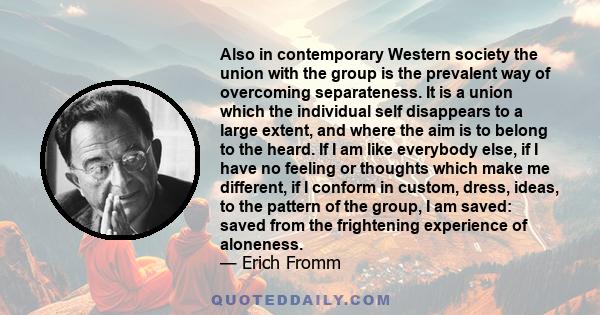 Also in contemporary Western society the union with the group is the prevalent way of overcoming separateness. It is a union which the individual self disappears to a large extent, and where the aim is to belong to the