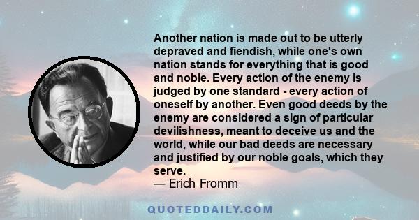 Another nation is made out to be utterly depraved and fiendish, while one's own nation stands for everything that is good and noble. Every action of the enemy is judged by one standard - every action of oneself by