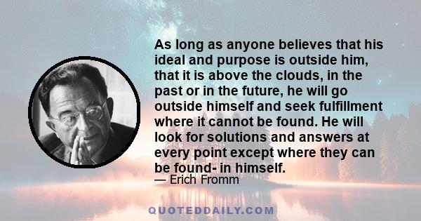 As long as anyone believes that his ideal and purpose is outside him, that it is above the clouds, in the past or in the future, he will go outside himself and seek fulfillment where it cannot be found. He will look for 