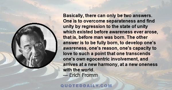 Basically, there can only be two answers. One is to overcome separateness and find unity by regression to the state of unity which existed before awareness ever arose, that is, before man was born. The other answer is