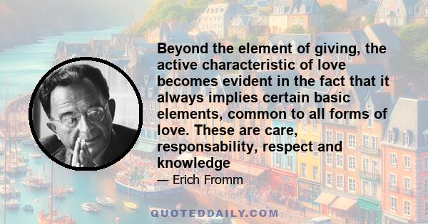 Beyond the element of giving, the active characteristic of love becomes evident in the fact that it always implies certain basic elements, common to all forms of love. These are care, responsability, respect and