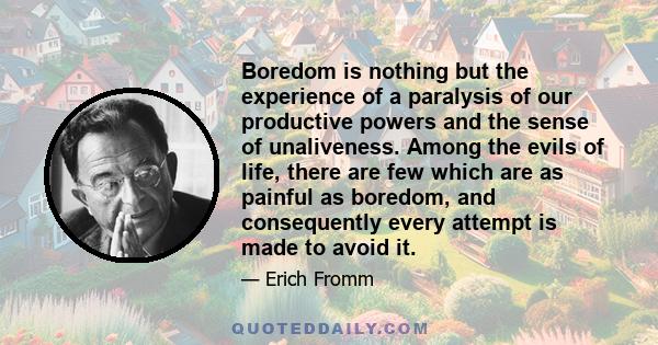 Boredom is nothing but the experience of a paralysis of our productive powers and the sense of unaliveness. Among the evils of life, there are few which are as painful as boredom, and consequently every attempt is made