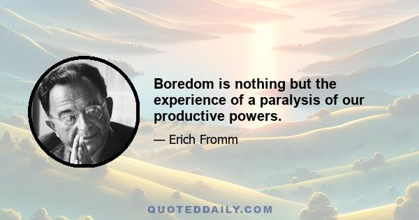 Boredom is nothing but the experience of a paralysis of our productive powers.