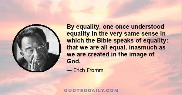 By equality, one once understood equality in the very same sense in which the Bible speaks of equality: that we are all equal, inasmuch as we are created in the image of God.