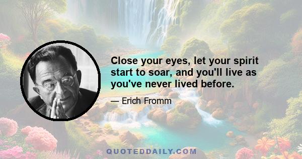 Close your eyes, let your spirit start to soar, and you'll live as you've never lived before.