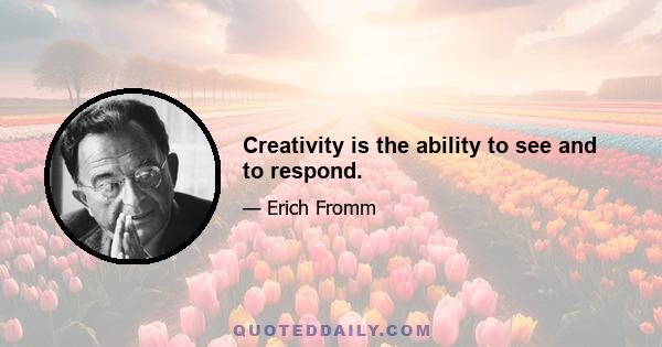 Creativity is the ability to see and to respond.