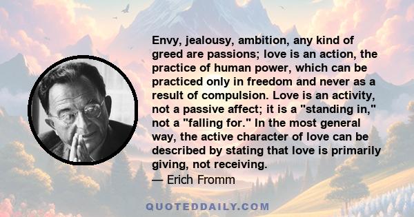 Envy, jealousy, ambition, any kind of greed are passions; love is an action, the practice of human power, which can be practiced only in freedom and never as a result of compulsion. Love is an activity, not a passive