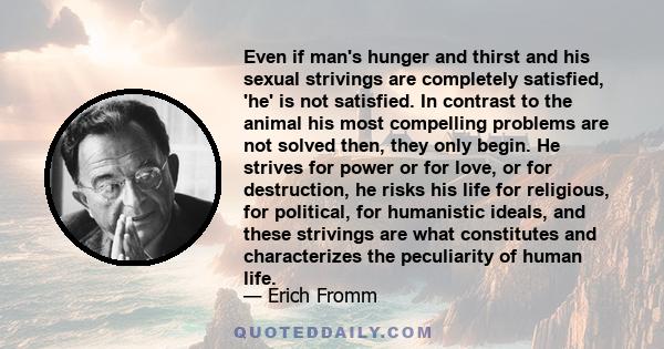 Even if man's hunger and thirst and his sexual strivings are completely satisfied, 'he' is not satisfied. In contrast to the animal his most compelling problems are not solved then, they only begin. He strives for power 