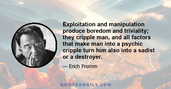 Exploitation and manipulation produce boredom and triviality; they cripple man, and all factors that make man into a psychic cripple turn him also into a sadist or a destroyer.