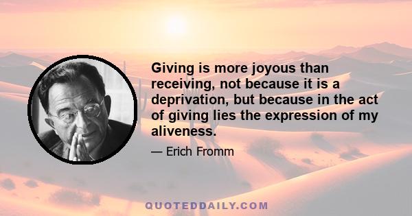 Giving is more joyous than receiving, not because it is a deprivation, but because in the act of giving lies the expression of my aliveness.