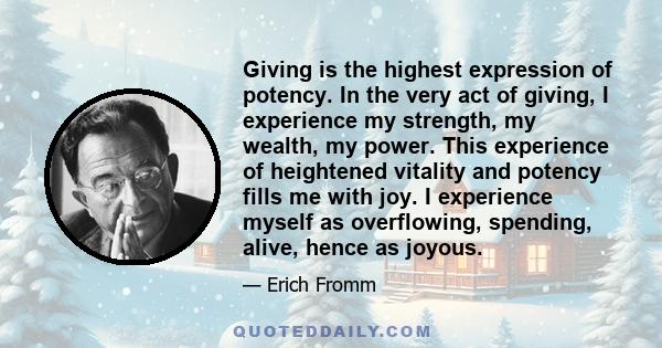 Giving is the highest expression of potency. In the very act of giving, I experience my strength, my wealth, my power. This experience of heightened vitality and potency fills me with joy. I experience myself as