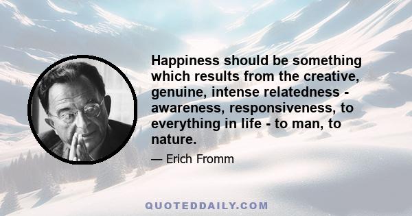 Happiness should be something which results from the creative, genuine, intense relatedness - awareness, responsiveness, to everything in life - to man, to nature.