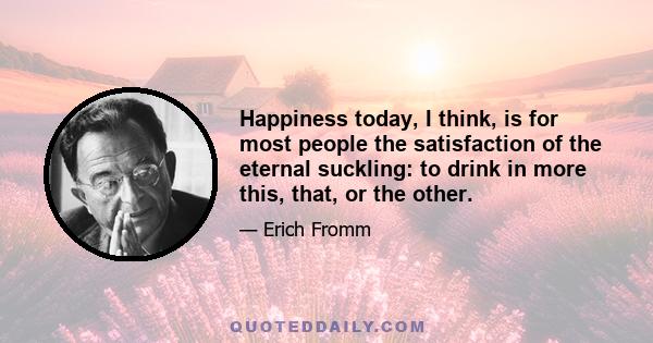 Happiness today, I think, is for most people the satisfaction of the eternal suckling: to drink in more this, that, or the other.