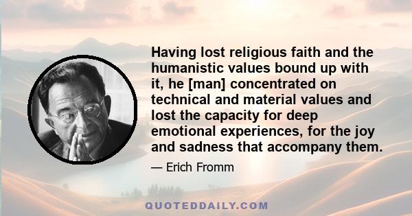 Having lost religious faith and the humanistic values bound up with it, he [man] concentrated on technical and material values and lost the capacity for deep emotional experiences, for the joy and sadness that accompany 