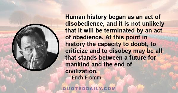 Human history began as an act of disobedience, and it is not unlikely that it will be terminated by an act of obedience. At this point in history the capacity to doubt, to criticize and to disobey may be all that stands 