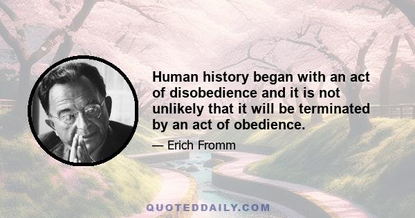 Human history began with an act of disobedience and it is not unlikely that it will be terminated by an act of obedience.