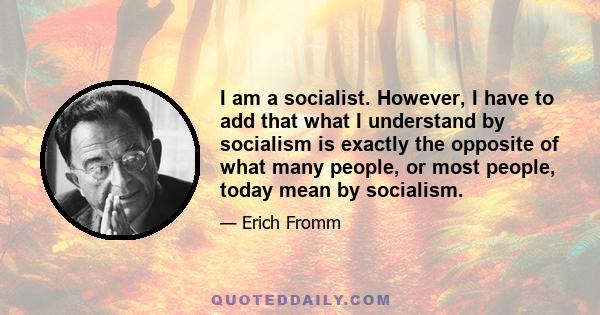 I am a socialist. However, I have to add that what I understand by socialism is exactly the opposite of what many people, or most people, today mean by socialism.