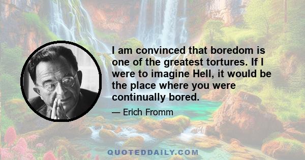 I am convinced that boredom is one of the greatest tortures. If I were to imagine Hell, it would be the place where you were continually bored.