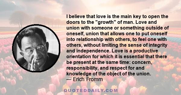 I believe that love is the main key to open the doors to the growth of man. Love and union with someone or something outside of oneself, union that allows one to put oneself into relationship with others, to feel one