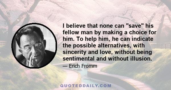 I believe that none can save his fellow man by making a choice for him. To help him, he can indicate the possible alternatives, with sincerity and love, without being sentimental and without illusion.