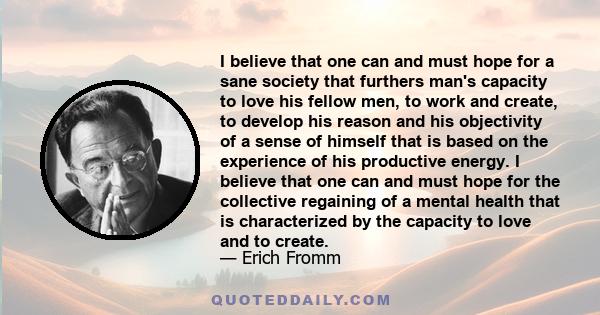 I believe that one can and must hope for a sane society that furthers man's capacity to love his fellow men, to work and create, to develop his reason and his objectivity of a sense of himself that is based on the