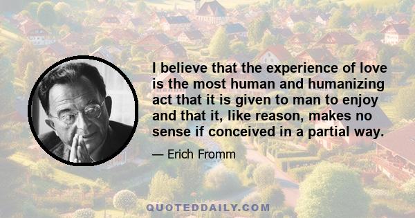 I believe that the experience of love is the most human and humanizing act that it is given to man to enjoy and that it, like reason, makes no sense if conceived in a partial way.