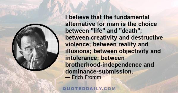 I believe that the fundamental alternative for man is the choice between life and death; between creativity and destructive violence; between reality and illusions; between objectivity and intolerance; between