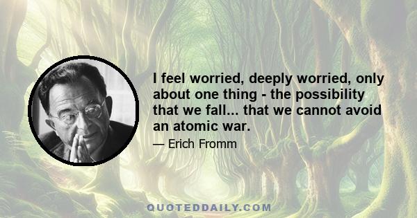 I feel worried, deeply worried, only about one thing - the possibility that we fall... that we cannot avoid an atomic war.