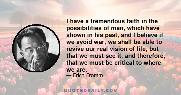 I have a tremendous faith in the possibilities of man, which have shown in his past, and I believe if we avoid war, we shall be able to revive our real vision of life, but that we must see it, and therefore, that we