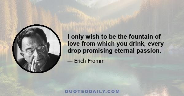 I only wish to be the fountain of love from which you drink, every drop promising eternal passion.