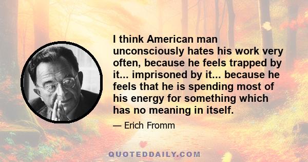 I think American man unconsciously hates his work very often, because he feels trapped by it... imprisoned by it... because he feels that he is spending most of his energy for something which has no meaning in itself.