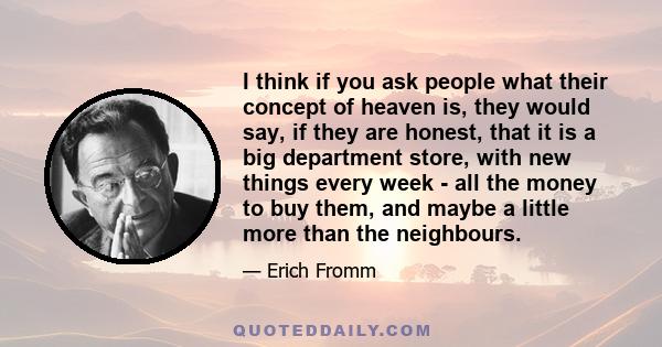 I think if you ask people what their concept of heaven is, they would say, if they are honest, that it is a big department store, with new things every week - all the money to buy them, and maybe a little more than the