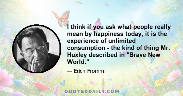 I think if you ask what people really mean by happiness today, it is the experience of unlimited consumption - the kind of thing Mr. Huxley described in Brave New World.