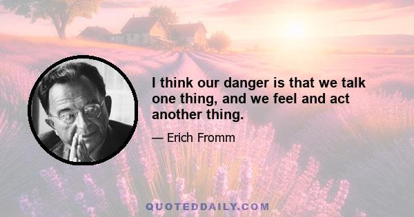 I think our danger is that we talk one thing, and we feel and act another thing.