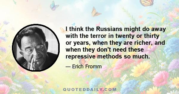 I think the Russians might do away with the terror in twenty or thirty or years, when they are richer, and when they don't need these repressive methods so much.