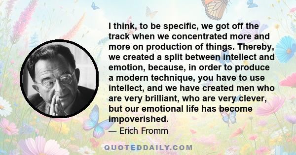 I think, to be specific, we got off the track when we concentrated more and more on production of things. Thereby, we created a split between intellect and emotion, because, in order to produce a modern technique, you