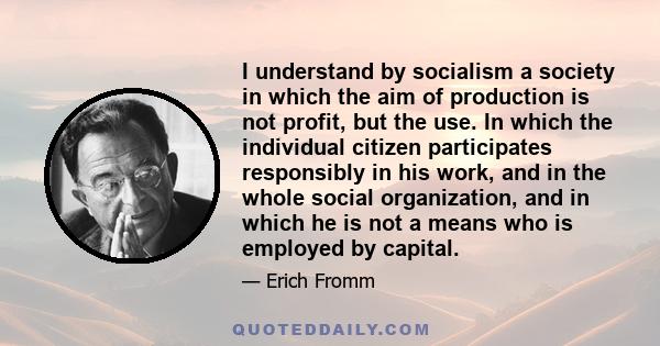 I understand by socialism a society in which the aim of production is not profit, but the use. In which the individual citizen participates responsibly in his work, and in the whole social organization, and in which he