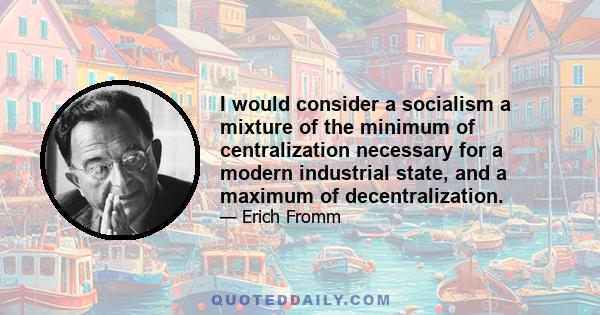 I would consider a socialism a mixture of the minimum of centralization necessary for a modern industrial state, and a maximum of decentralization.