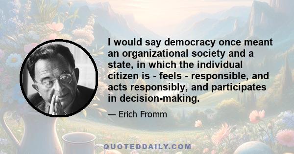 I would say democracy once meant an organizational society and a state, in which the individual citizen is - feels - responsible, and acts responsibly, and participates in decision-making.