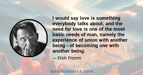 I would say love is something everybody talks about, and the need for love is one of the most basic needs of man, namely the experience of union with another being - of becoming one with another being.