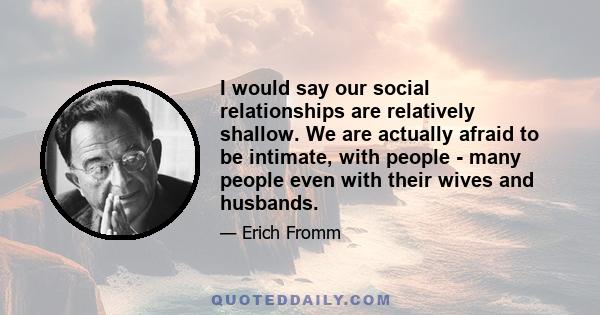 I would say our social relationships are relatively shallow. We are actually afraid to be intimate, with people - many people even with their wives and husbands.