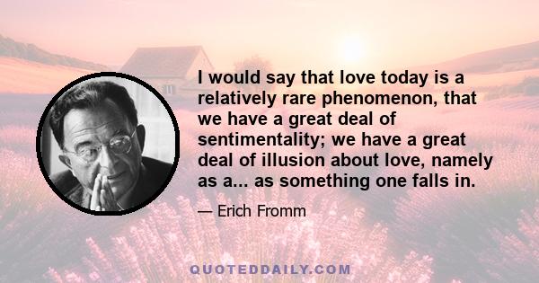 I would say that love today is a relatively rare phenomenon, that we have a great deal of sentimentality; we have a great deal of illusion about love, namely as a... as something one falls in.