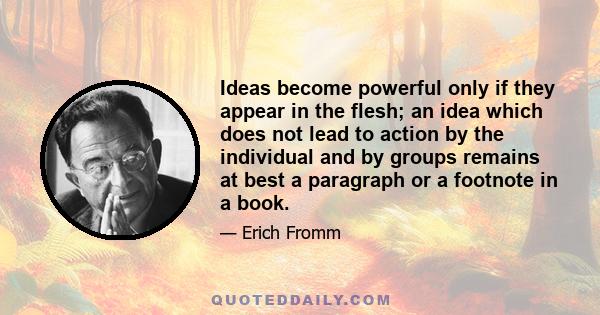 Ideas become powerful only if they appear in the flesh; an idea which does not lead to action by the individual and by groups remains at best a paragraph or a footnote in a book.